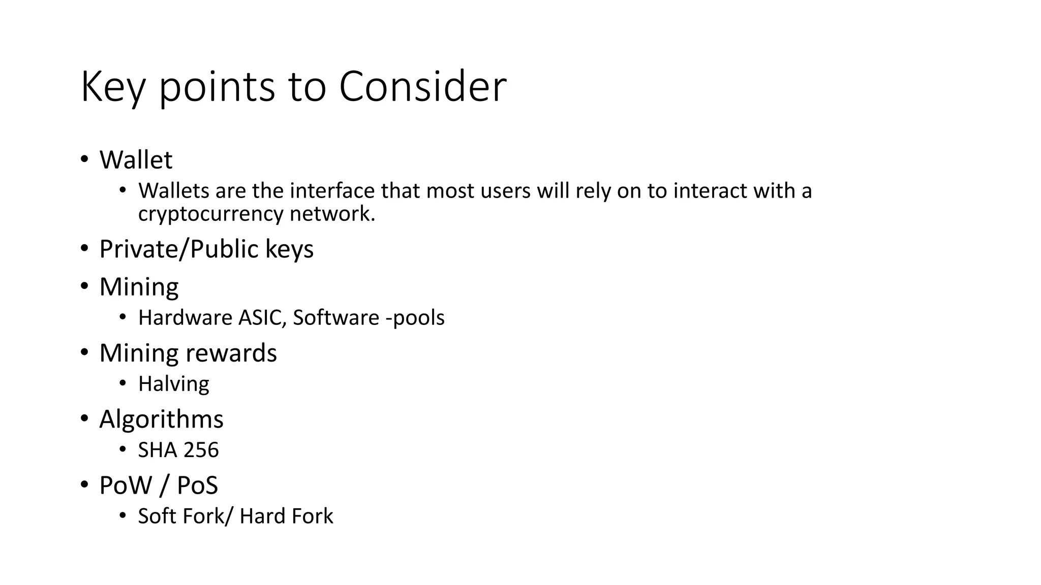 Key points to Consider
• Wallet
• Wallets are the interface that most users will rely on to interact with a
cryptocurrency network.
• Private/Public keys
• Mining
• Hardware ASIC, Software -pools
• Mining rewards
• Halving
• Algorithms
• SHA 256
• PoW / PoS
• Soft Fork/ Hard Fork
 