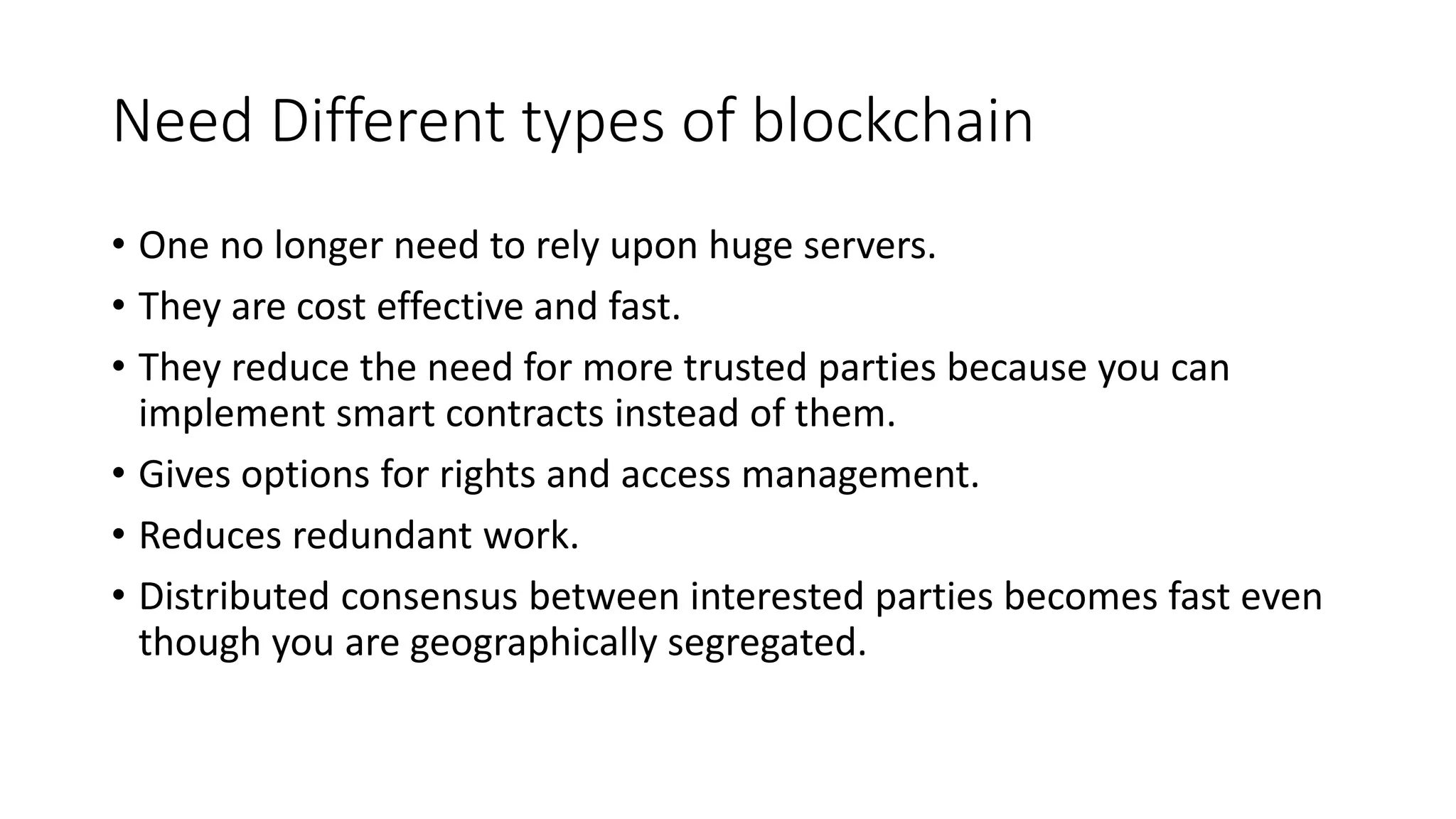 Need Different types of blockchain
• One no longer need to rely upon huge servers.
• They are cost effective and fast.
• They reduce the need for more trusted parties because you can
implement smart contracts instead of them.
• Gives options for rights and access management.
• Reduces redundant work.
• Distributed consensus between interested parties becomes fast even
though you are geographically segregated.
 