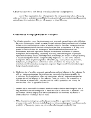 6. Everyone is expected to work through conflicting-stakeholder value perspectives.

       Most of these organizations have ethics programs that convey corporate values, often using
codes and policies to guide decisions and behavior, and can include extensive training and evaluating,
depending on the organization. They provide guidance in ethical dilemmas.




Guidelines for Managing Ethics in the Workplace


The following guidelines ensure the ethics management program is operated in a meaningful fashion:
1. Recognize that managing ethics is a process. Ethics is a matter of values and associated behaviors.
   Values are discerned through the process of ongoing reflection. Therefore, ethics programs may
   seem more process-oriented than most management practices. Managers tend to be skeptical of
   process-oriented activities, and instead prefer processes focused on deliverables with
   measurements. However, experienced managers realize that the deliverables of standard
   management practices (planning, organizing, motivating, and controlling) are only tangible
   representations of very process-oriented practices. For example, the process of strategic planning
   is much more important than the plan produced by the process. The same is true for ethics
   management. Ethics programs do produce deliverables, e.g., codes, policies and procedures,
   budget items, meeting minutes, authorization forms, newsletters, etc. However, the most
   important aspect from an ethics management program is the process of reflection and dialogues
   that produces these deliverables.


2. The bottom line of an ethics program is accomplishing preferred behaviors in the workplace. As
   with any management practice, the most important outcome is behaviors preferred by the
   organization. The best of ethical values and intentions are relatively meaningless unless they
   generate fair and just behaviors in the workplace. That's why practices that generate lists of
   ethical values, or codes of ethics, must also generate policies, procedures and training that
   translate those values to appropriate behaviors.


3. The best way to handle ethical dilemmas is to avoid their occurrence in the first place. That is
   why practices such as developing codes of ethics and codes of conduct are so important. Their
   development sensitizes employees to ethical considerations and minimizes the chances of
   unethical behavior occurring in the first place.


4. Make ethics decisions in-groups, and make decisions public, as appropriate. This usually
   produces better quality decisions by including diverse interests and perspectives, and increases the
   credibility of the decision process and outcome by reducing suspicion of unfair bias.


                                                  10
 