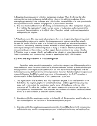 5. Integrate ethics management with other management practices. When developing the value
statement during strategic planning, include ethical values preferred in the workplace. When
developing personnel policies, reflect on what ethical values you would like to be most prominent in
the organization's culture and then design policies to produce these behaviors.
5. Use cross-functional teams when developing and implementing the ethics management program.
    It is vital that the organization’s employees feel a sense of participation and ownership in the
    program if they are to adhere to its ethical values. Therefore, include employees in developing
    and operating the program.


7. Value forgiveness. This may sound rather religious. However, it is probably the most important
component of any management practice. An ethics management program may at first actually
increase the number of ethical issues to be dealt with because people are more sensitive to their
occurrence. Consequently, there may be more occasions to address people’s unethical behavior. The
most important ingredient for remaining ethical is trying to be ethical. Therefore, help people
recognize and address their mistakes and then support them to continue to try operate ethically.
8. Note that trying to operate ethically and making a few mistakes is better than not trying at all.
Some organizations have become widely known as operating in a highly ethical manner.

Key Roles and Responsibilities in Ethics Management


        Depending on the size of the organization, certain roles may prove useful in managing ethics
in the workplace. These can be full-time roles or part-time functions assumed by someone already in
the organization. Small organizations certainly will not have the resources to implement each the
following roles using different people in the organization. However, the following function points out
responsibilities that should be included somewhere in the organization. Mr. P.A.Viswanathan is
ethics counselor in Tata Steel and some of his experiences are given here.

1. The organization's chief executive must fully support the program. If the chief executive is not
   fully behind the program, employees will certainly notice -- and this apparent hypocrisy may
   cause such cynicism that, the organization may be worse off than having no formal ethics
   program at all. Therefore, the chief executive should announce the program, and champion its
   development and implementation. Most important, the chief executive should consistently aspire
   to lead in an ethical manner. If a mistake is made, admit it.


2. Consider establishing an ethics committee at the board level. The committee would be charged to
   oversee development and operation of the ethics management program.


3. Consider establishing an ethics management committee. It would be charged with implementing
   and administrating an ethics management program, including administrating and training about




                                                 11
 