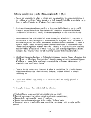 Following guidelines may be useful while developing codes of ethics:

1. Review any values need to adhere to relevant laws and regulations; this ensures organization is
   not violating any of them.( Various laws given by both state and Central Governments have to be
   followed such as Factories Act, Workmen Compensation Act etc)


2.    Review which values produce the top three or four traits of a highly ethical and successful
     product or service in a particular functional area, for example for accountants: objectivity,
     confidentiality, accuracy, etc. Identify the values produce behaviors that exhibit these traits.


3. Identify values needed to address current issues in workplace. Appoint one or two persons to
   interview staff to collect descriptions of major issues in the workplace. Collect descriptions of
   behaviors that produce the issues. Consider those issues that are ethical in nature, e.g.. issues in
   regard to respect, fairness and honesty. Identify the behaviors needed to resolve these issues.
   Identify values that generate preferred behaviors. There may be values included here that some
   people would not deem as moral or ethical values, e.g., team-building and promptness, but for
   managers, these practical values may add more relevance and utility to a code of ethics.


4. Identify any values needed, based on findings during strategic planning. Review information from
   SWOT analysis (identifying the organization's strengths, weaknesses, opportunities and threats).
   What behaviors are needed to build on strengths, minimize weaknesses, take advantage of
   opportunities and guard against threats?


5. Consider any top ethical values that might be prized by stakeholders. For example, consider
   expectations of employees, clients/customers, suppliers, founders, members of the local
   community, etc.


6. Collect from the above steps, the top five to ten ethical values that are high priorities in
   organization.


7. Examples of ethical values might include the following


a) Trustworthiness: honesty, integrity, promise keeping, and loyalty
b) Respect: autonomy, privacy, dignity, courtesy, tolerance, and acceptance
c) Responsibility: accountability, pursuit of excellence
d) Caring: compassion, consideration, giving, sharing, kindness, loving
e) Justice and fairness: procedural fairness, impartiality, consistency, equity, equality, and due
process



                                                     13
 