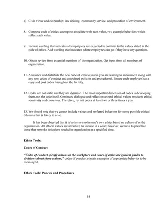 e) Civic virtue and citizenship: law abiding, community service, and protection of environment.


8. Compose code of ethics; attempt to associate with each value, two example behaviors which
   reflect each value.


9. Include wording that indicates all employees are expected to conform to the values stated in the
   code of ethics. Add wording that indicates where employees can go if they have any questions.


10. Obtain review from essential members of the organization. Get input from all members of
    organization.


11. Announce and distribute the new code of ethics (unless you are waiting to announce it along with
    any new codes of conduct and associated policies and procedures). Ensure each employee has a
    copy and post codes throughout the facility.


12. Codes are not static and they are dynamic. The most important dimension of codes is developing
    them, not the code itself. Continued dialogue and reflection around ethical values produces ethical
    sensitivity and consensus. Therefore, revisit codes at least two or three times a year.


13. We should note that we cannot include values and preferred behaviors for every possible ethical
dilemma that is likely to arise.

        It has been observed that it is better to evolve one’s own ethics based on culture of or the
organization. All ethical values are attractive to include in a code; however, we have to prioritize
those that provoke behaviors needed in organization at a specified time.


Ethics Tools:

Codes of Conduct

"Codes of conduct specify actions in the workplace and codes of ethics are general guides to
decisions about those actions," codes of conduct contain examples of appropriate behavior to be
meaningful.


Ethics Tools: Policies and Procedures




                                                   14
 