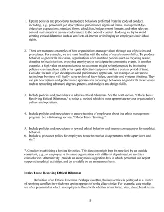 1. Update policies and procedures to produce behaviors preferred from the code of conduct,
   including, e.g., personnel, job descriptions, performance appraisal forms, management-by-
   objectives expectations, standard forms, checklists, budget report formats, and other relevant
   control instruments to ensure conformance to the code of conduct. In doing so, try to avoid
   creating ethical dilemmas such as conflicts-of-interest or infringing on employee's individual
   rights.


2. There are numerous examples of how organizations manage values through use of policies and
   procedures. For example, we are most familiar with the value of social responsibility. To produce
   behavior aligned with this value, organizations often institute policies such as recycling waste,
   donating to local charities, or paying employees to participate in community events. In another
   example, a high value on responsiveness to customers might be implemented by instituting
   policies to return phone calls or to repair defective equipment within a certain period of time.
   Consider the role of job descriptions and performance appraisals. For example, an advanced
   technology business will highly value technical knowledge, creativity and systems thinking. They
   use job descriptions and performance appraisals to encourage behaviors aligned with these values,
   such as rewarding advanced degrees, patents, and analysis and design skills.


3. Include policies and procedures to address ethical dilemmas. See the next section, "Ethics Tools:
   Resolving Ethical Dilemmas," to select a method which is most appropriate to your organization's
   culture and operations.


4. Include policies and procedures to ensure training of employees about the ethics management
   program. See a following section, "Ethics Tools: Training."


5. Include policies and procedures to reward ethical behavior and impose consequences for unethical
   behavior.
6. Include a grievance policy for employees to use to resolve disagreements with supervisors and
   staff.


7. Consider establishing a hotline for ethics. This function might best be provided by an outside
consultant, e.g., an employee in the same organization with different department, or an ethics
counselor etc. Alternatively, provide an anonymous suggestion box in which personnel can report
suspected unethical activities, and do so safely on an anonymous basis.


Ethics Tools: Resolving Ethical Dilemmas

        Definition of an Ethical Dilemma. Perhaps too often, business ethics is portrayed as a matter
of resolving conflicts in which one option appears to be the clear choice. For example, case studies
are often presented in which an employee is faced with whether or not to lie, steal, cheat, break terms



                                                  15
 