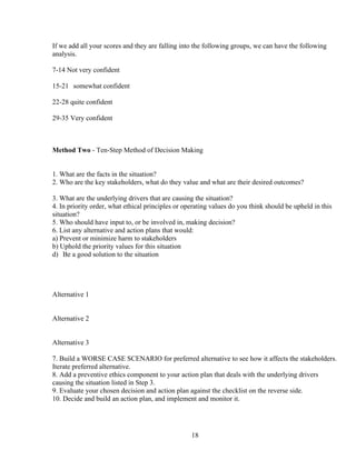 If we add all your scores and they are falling into the following groups, we can have the following
analysis.

7-14 Not very confident

15-21 somewhat confident

22-28 quite confident

29-35 Very confident



Method Two - Ten-Step Method of Decision Making


1. What are the facts in the situation?
2. Who are the key stakeholders, what do they value and what are their desired outcomes?

3. What are the underlying drivers that are causing the situation?
4. In priority order, what ethical principles or operating values do you think should be upheld in this
situation?
5. Who should have input to, or be involved in, making decision?
6. List any alternative and action plans that would:
a) Prevent or minimize harm to stakeholders
b) Uphold the priority values for this situation
d) Be a good solution to the situation




Alternative 1


Alternative 2


Alternative 3

7. Build a WORSE CASE SCENARIO for preferred alternative to see how it affects the stakeholders.
Iterate preferred alternative.
8. Add a preventive ethics component to your action plan that deals with the underlying drivers
causing the situation listed in Step 3.
9. Evaluate your chosen decision and action plan against the checklist on the reverse side.
10. Decide and build an action plan, and implement and monitor it.




                                                   18
 