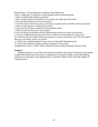 Method Three - Twelve Questions to Address Ethical Dilemmas
Laura L. Nash poses 12 questions to help managers address ethical dilemmas.
1. Have you defined the problem accurately?
2. How would you define the problem if you stood on the other side of the fence?
3. How did this situation occur in the first place?
4. To whom and to what do you give your loyalty as a person and as a member of the corporation?
5. What is your intention in making this decision?
6. How does this intention compare with the probable results?
7. Whom could your decision or action injure?
8. Can you discuss the problem with the affected parties before you make your decision?
9. Are you confident that your position will be as valid over a long period as it seems now?
10. Could you disclose without qualm your decision or action to your boss, your CEO, the board of
directors, your family, society as a whole?
11. What is the symbolic potential of your action if understood? Misunderstood?
12. Under what conditions would you allow exceptions to your stand?
(Adapted from: Nash, L. (1981). Ethics without the Sermon. Harvard Business Review, (59))

Summary
     Engineering Ethics is one of the most important disciplines that need to be thought to the students
to adopt ethical behaviour with respect to organizations. It promotes healthy society and fulfilling
experience for individual. In the globalized era, we find that “Ethics will be one of the enablers of
competitiveness”.




                                                  19
 