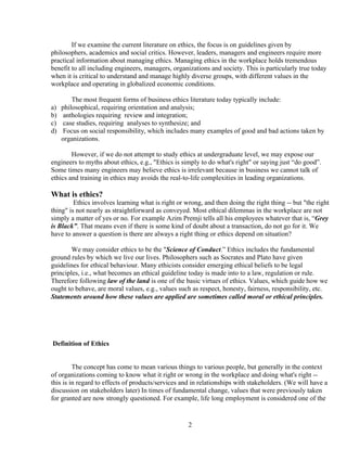 If we examine the current literature on ethics, the focus is on guidelines given by
philosophers, academics and social critics. However, leaders, managers and engineers require more
practical information about managing ethics. Managing ethics in the workplace holds tremendous
benefit to all including engineers, managers, organizations and society. This is particularly true today
when it is critical to understand and manage highly diverse groups, with different values in the
workplace and operating in globalized economic conditions.

         The most frequent forms of business ethics literature today typically include:
a)   philosophical, requiring orientation and analysis;
b)    anthologies requiring review and integration;
c)    case studies, requiring analyses to synthesize; and
d)    Focus on social responsibility, which includes many examples of good and bad actions taken by
     organizations.

        However, if we do not attempt to study ethics at undergraduate level, we may expose our
engineers to myths about ethics, e.g., "Ethics is simply to do what's right" or saying just “do good”.
Some times many engineers may believe ethics is irrelevant because in business we cannot talk of
ethics and training in ethics may avoids the real-to-life complexities in leading organizations.

What is ethics?
         Ethics involves learning what is right or wrong, and then doing the right thing -- but "the right
thing" is not nearly as straightforward as conveyed. Most ethical dilemmas in the workplace are not
simply a matter of yes or no. For example Azim Premji tells all his employees whatever that is, “Grey
is Black”. That means even if there is some kind of doubt about a transaction, do not go for it. We
have to answer a question is there are always a right thing or ethics depend on situation?

        We may consider ethics to be the "Science of Conduct.” Ethics includes the fundamental
ground rules by which we live our lives. Philosophers such as Socrates and Plato have given
guidelines for ethical behaviour. Many ethicists consider emerging ethical beliefs to be legal
principles, i.e., what becomes an ethical guideline today is made into to a law, regulation or rule.
Therefore following law of the land is one of the basic virtues of ethics. Values, which guide how we
ought to behave, are moral values, e.g., values such as respect, honesty, fairness, responsibility, etc.
Statements around how these values are applied are sometimes called moral or ethical principles.




Definition of Ethics


         The concept has come to mean various things to various people, but generally in the context
of organizations coming to know what it right or wrong in the workplace and doing what's right --
this is in regard to effects of products/services and in relationships with stakeholders. (We will have a
discussion on stakeholders later) In times of fundamental change, values that were previously taken
for granted are now strongly questioned. For example, life long employment is considered one of the


                                                    2
 