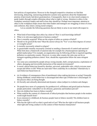 best policies of organizations. However in the changed competitive situations we find that
downsizing, delayering, outsourcing production systems raise questions about the fundamental
premise of previously laid down good practices. Consequently, there is no clear moral compass to
guide leaders through complex dilemmas about what is right or wrong. Attention to ethics in the
workplace sensitizes leaders and staff to how they should act. Perhaps most important, attention to
ethics in the workplaces helps ensure that when leaders and managers are struggling in times of crises
and confusion, they retain a strong moral compass.
         Let us consider the following questions that are likely to arise in our mind with respect to
ethics.

   What kind of knowledge does ethics lay claim to? How is such knowledge defined?
   What is its relevance/application to business conduct?
   How is morality acquired? What are the origins of ethics as systems of belief?
   Should we be good all the time? Must the answer always be "Yes" or are there degrees of correct
    or wrongful action?
   Is morality necessarily related to religion?
   Is questionable morality necessarily criminal or needing a framework of control and sanction?
    What form does a framework of sanction take for example for a businessperson operating in
    global market place? For example, an organization may be following all that is required regarding
    pollution in a particular country. However, in some other country the rules may not be so
    stringent regarding pollution control. Now, should the organization follow the same stringent
    rules?
   Are some acts committed by people always wrong (murder, theft, corrupt practice, exploitation of
    others, damaging and irreversible destruction of the natural environment)?
   Is moral, ethical behaviour bound by absolute, universal, undeniable rules, which everyone must
    accept and follow in life? What are such rules? How could they be so absolute? Alternatively is
    such behaviour based more on

   (a) Avoidance of consequences (fear of punishment) when making decisions or acting? Generally
    during childhood, certain behaviour is encouraged and other type of behaviour is discouraged. In
    this process ethics are being thought.
   (b) Socially and culturally determined and dynamic values (subject to evolution and change).

   Do people have more of a propensity for goodness/evil, selfishness and greed (and are business
    people particularly vulnerable?) or do altruism, generosity and kindness prevail?
   How do children best learn to behave morally?
   What could be the content of a framework of ethical principles that business people in the modern
    world might benefit from?
   In an extension to childhood, do business people learn to behave morally? Do children learn to
    behave morally?
   Who has the right to tell us what is good and evil are? Who has the right to tell business people
    what right and wrong conduct is in the context of their business transactions?




                                                  3
 