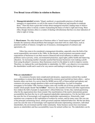 Two Broad Areas of Ethics in relation to Business


1. Managerial mischief includes "illegal, unethical, or questionable practices of individual
   managers or organizations, as well as the causes of such behaviors and remedies to eradicate
   them." There has been a great deal written about managerial mischief, leading many to believe
   that business ethics is merely a matter of preaching the basics of what is right and wrong. More
   often, though, business ethics is a matter of dealing with dilemmas that have no clear indication of
   what is right or wrong.



2. Moral mazes. The other broad area of business ethics is "moral mazes of management" and
includes the numerous ethical problems that managers must deal with on a daily basis, such as
potential conflicts of interest, wrongful use of resources, mismanagement of contracts and
agreements, etc.

        Ethics has come to be considered a management discipline, especially since the birth of the
social responsibility movement in the 1960s. In that decade, social awareness movements raised
expectations of businesses to use their massive financial and social influence to address social
problems such as poverty, crime, environmental protection, equal rights, public health and improving
education. An increasing number of people asserted that because businesses were making a profit
from using the planet’s resources, these businesses owed it to the planet to work to improve society.
Therefore, we replaced the word shareholder to stakeholder. In 1960’s, our objective is to maximize
the shareholders wealth and it used to be very narrow and leading to satisfying short run goals.



Who are stakeholders?
        As commerce became more complicated and dynamic, organizations realized they needed
more guidance to ensure their dealings supported the common good and did not harm others -- and so
business ethics was born. In a survey done by MORI survey 66% of those polled said industry and
commerce do not pay enough attention to their social responsibilities. In a poll in Guardian
newspaper in November 1996, business leaders came only twelfth out of twenty possible moral role
models which people should “try to follow”. However, the scandals of Enron and other organizations
have shaken the faith of people in organization’s ethical behaviour. In fact, they started questioning
what for the organizations have been created. One manifestation of the need to demonstrate greater
accountability has been the rise in well-organized stakeholder representatives. For the last thirty years
has seen the rise of increasingly well organized stakeholder representatives. Historically, trade
unionism was a response to the exploitation of workers by owners, and for many years, this was one
of the principal constraining forces, which governed corporate industrial behaviour. But the last thirty
years has seen the raise of increasingly well organized advocates representing consumers, individual
shareholders, the environment and the wider community. Some business sectors have non-human
species as stakeholders and face accountability issues for animal welfare too. The stakeholders can be




                                                    4
 