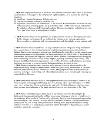 2. Myth: Our employees are ethical so we do not need attention to business ethics. Most of the ethical
dilemmas faced by managers in the workplace are highly complex. Let us examine the following
situations
a) significant value conflicts among differing interests,
b) real alternatives that are equality justifiable, and
c) Significant consequences on "stakeholders" in the situation. Kirrane mentions that when the topic
    of business ethics comes up, people are quick to speak of the Golden Rule, honesty and courtesy.
    Nevertheless, when presented with complex ethical dilemmas, most people realize there is a wide
    "gray area" when trying to apply ethical principles.


2. Myth: Business ethics is a discipline best led by philosophers, academics, theologians, and only a
   fad for manager and engineers. It has nothing to do with day to day working organization.
   However, ethics is a discipline with a programmatic approach that includes several practical tools.


4. Myth: Business ethics is superfluous -- it only asserts the obvious: "do good!" Many people react
that codes of ethics, or lists of ethical values to which the organization aspires, are superfluous
because they represent values to which everyone should naturally aspire. However, the value of codes
of ethics to an organization is its priority and focus regarding certain ethical values in that workplace.
For example, it is obvious that all people should be honest. However, if an organization is struggling
around continuing occasions of deceit in the workplace, a priority on honesty is very timely -- and
honesty should be listed in that organization’s code of ethics. Note that a code of ethics is an organic
instrument as opposed to being mechanistic that does not change according to time.
5. Myth: Business ethics is a matter preaching and it is meant for people who are unethical. In
organizations many times good people can take bad actions, particularly when stressed or confused.
Stress or confusion is not excuse for unethical actions. Managing ethics in the workplace includes
everyone working as a team to help each other and remain ethical and to work through confusing and
stressful ethical dilemmas.


6. Myth: Many believe business ethics is a recent phenomenon because of increased attention to the
topic in popular and management literature. However, business ethics was written about even 2,000
years ago -- at least since Cicero wrote about the topic in his On Duties. Business ethics has gotten
more attention recently because of the social responsibility movement that started in the 1960s.


7. Myth: Ethics cannot be managed. In reality, they are managed indirectly. For example, the
behavior of the organization's founder will be a strong moral influence on behavior or employees in
the workplace. What Jamshadji Tata has told is still mantra for the rest of the organization even after
one hundred years after his death. Strategic priorities (profit maximization, expanding marketshare,
cutting costs, etc.) can be very strong influences on morality. Laws, regulations and rules directly
influence behaviors to be more ethical, usually in a manner that improves the general good and/or
minimizes harm to the community.




                                                    6
 