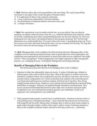 8. Myth: Business ethics and social responsibility is the same thing. The social responsibility
movement is one aspect of the overall discipline of business ethics.
1) It is application of ethics to the corporate community,
2) a way to determine responsibility in business dealings,
3) the identification of important business and social issues, and
4) a critique of business.



9. Myth: Our organization is not in trouble with the law, so we are ethical. One can often be
unethical, yet operate within the limits of the law, e.g., withhold information from superiors, inflate
travel bills, complaining about others and pretending that they are the most efficient, etc. However,
breaking the law often starts with unethical behavior that has gone unnoticed. The "boil the frog"
phenomena are a useful parable here: If you put a frog in hot water, it immediately jumps out. If you
put a frog in cool water and slowly heat up the water, you can eventually boil the frog. The frog does
not seem to notice the adverse change in its environment.


10. Myth: Managing ethics in the workplace has little practical relevance. Managing ethics in the
workplace involves identifying and prioritizing values to guide behaviors in the organization, and
establishing associated policies and procedures to ensure those behaviors are conducted. One might
call this "values management." Value management is also highly important in other management
practices, e.g., managing diversity, Total Quality Management and strategic planning.

Benefits of Managing Ethics in the Workplace
       The following list describes benefits from managing ethics in the workplace.

1. Attention to ethics has substantially improved society. A matter of decades ago, children in
   different parts of the world worked 16-hour days. Most of the injuries to workers were never
   attended to, disabled workers were condemned to poverty and often to starvation, and we have
   enacted workers compensation Act. Cartels (controlled some markets to the extent that prices
   were fixed and small businesses could not compete with them lost to big firms. Price fixing
   crippled normal market forces. Employees were selected and terminated based on personal liking
   and dislikes of managers. Influence was applied through intimidation and harassment. Then
   society reacted and demanded that businesses place high value on fairness and equal rights.
   Competition Laws were instituted Government agencies were established. Unions were
   organized. Laws and regulations were established.


2. Ethics programs help maintain a moral course in turbulent times. Attention to business ethics is
   critical during times of fundamental change -- times much like those faced now by businesses,
   both nonprofit and for-profit. During times of change, there is often no clear moral compass to
   guide leaders through complex conflicts about what is right or wrong. Continuing attention to
   ethics in the workplace sensitizes leaders and staff to how they want to act -- consistently.




                                                   7
 