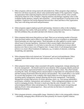3. Ethics programs cultivate strong teamwork and productivity. Ethics programs align employee
   behaviors with those top priority ethical values preferred by leaders of the organization. Usually,
   an organization finds surprising disparity between its preferred values and the values actually
   reflected by behaviors in the workplace. Ongoing attention and dialogue regarding values in the
   workplace builds openness, integrity and community -- critical ingredients of strong teams in the
   workplace. Employees feel strong alignment between their values and those of the organization.
   They react with strong motivation and performance.


4. Ethics programs support employee growth and meaning. Attention to ethics in the workplace
   helps employees face reality, both good and bad -- in the organization and themselves. Employees
   feel full confidence they can admit and deal with whatever comes their way.


5. Ethics programs help ensure that policies are legal. There are an increasing number of lawsuits
   about personnel matters and to effects of an organization’s services or products on stakeholders.
   Ethical principles are often legal matters. These principles are often applied to current, major
   ethical issues to become legislation. Attention to ethics ensures highly ethical policies and
   procedures in the workplace. It is far better to incur the cost of mechanisms to ensure ethical
   practices now than to incur costs of litigation later. A major intent of well-designed personnel
   policies is to ensure ethical treatment of employees, e.g., in matters of selection, evaluating,
   disciplining, and separating.


6. Ethics programs help avoid criminal acts “of omission” and can avoid punishments. Ethics
   programs tend to detect ethical issues and violations early on so they can be reported or
   addressed.


7. Ethics programs help manage values associated with quality management, strategic planning and
   diversity management -- this benefit needs far more attention. Ethics programs identify preferred
   values and ensuring organizational behaviors are aligned with those values. This effort includes
   recording the values, developing policies and procedures to align behaviors with preferred values,
   and then training all personnel about the policies and procedures. This overall effort is very useful
   for several other programs in the workplace that require behaviors to be aligned with values,
   including quality management, strategic planning and diversity management. Total Quality
   Management includes high priority on certain operating values, e.g., trust among stakeholders,
   performance, reliability, measurement, and comments... Ethics management programs are also
   useful in managing diversity. Diversity is much more than the color of people’s skin -- it is
   acknowledging different values and perspectives. Diversity programs require recognizing and
   applying diverse values and perspectives -- these activities are the basis of a sound ethics
   management program.


8. Ethics programs promote a strong public image. Attention to ethics is also strong public relations
   -- admittedly, managing ethics should not be done primarily for reasons of public relations.



                                                   8
 