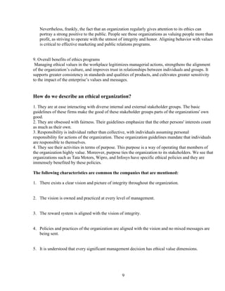 Nevertheless, frankly, the fact that an organization regularly gives attention to its ethics can
   portray a strong positive to the public. People see those organizations as valuing people more than
   profit, as striving to operate with the utmost of integrity and honor. Aligning behavior with values
   is critical to effective marketing and public relations programs.


9. Overall benefits of ethics programs
 Managing ethical values in the workplace legitimizes managerial actions, strengthens the alignment
of the organization’s culture, and improves trust in relationships between individuals and groups. It
supports greater consistency in standards and qualities of products, and cultivates greater sensitivity
to the impact of the enterprise’s values and messages.


How do we describe an ethical organization?
1. They are at ease interacting with diverse internal and external stakeholder groups. The basic
guidelines of these firms make the good of these stakeholder groups parts of the organizations' own
good.
2. They are obsessed with fairness. Their guidelines emphasize that the other persons' interests count
as much as their own.
3. Responsibility is individual rather than collective, with individuals assuming personal
responsibility for actions of the organization. These organization guidelines mandate that individuals
are responsible to themselves.
4. They see their activities in terms of purpose. This purpose is a way of operating that members of
the organization highly value. Moreover, purpose ties the organization to its stakeholders. We see that
organizations such as Tata Motors, Wipro, and Infosys have specific ethical policies and they are
immensely benefited by these policies.

The following characteristics are common the companies that are mentioned:

1. There exists a clear vision and picture of integrity throughout the organization.


2. The vision is owned and practiced at every level of management.


3. The reward system is aligned with the vision of integrity.


4. Policies and practices of the organization are aligned with the vision and no mixed messages are
   being sent.


5. It is understood that every significant management decision has ethical value dimensions.




                                                   9
 