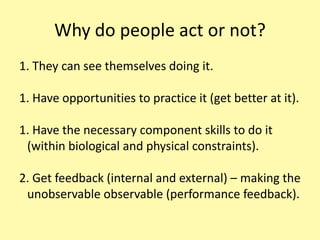 Why do people act or not? They can see themselves doing it. Have opportunities to practice it (get better at it). Have the necessary component skills to do it (within biological and physical constraints). Get feedback (internal and external) – making the unobservable observable (performance feedback).