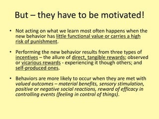 But – they have to be motivated!Not acting on what we learn most often happens when the new behavior has little functional value or carries a high risk of punishment.Performing the new behavior results from three types of incentives – the allure of direct, tangible rewards; observed or vicarious rewards - experiencing it though others; and self-produced ones.Behaviors are more likely to occur when they are met with valued outcomes – material benefits, sensory stimulation, positive or negative social reactions, reward of efficacy in controlling events (feeling in control of things).