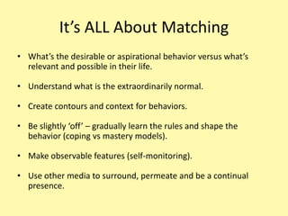It’s ALL About MatchingWhat’s the desirable or aspirational behavior versus what’s relevant and possible in their life.Understand what is the extraordinarily normal.Create contours and context for behaviors.Be slightly ‘off’ – gradually learn the rules and shape the behavior (coping vs mastery models).Make observable features (self-monitoring).Use other media to surround, permeate and be a continual presence.