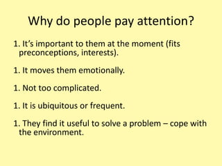 Why do people pay attention?It’s important to them at the moment (fits preconceptions, interests).It moves them emotionally.Not too complicated.It is ubiquitous or frequent.They find it useful to solve a problem – cope with the environment.