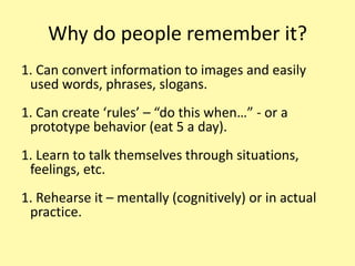 Why do people remember it? Can convert information to images and easily used words, phrases, slogans. Can create ‘rules’ – “do this when…” - or a prototype behavior (eat 5 a day). Learn to talk themselves through situations, feelings, etc. Rehearse it – mentally (cognitively) or in actual practice.