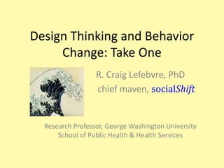 Design Thinking and Behavior Change: Take One,[object Object],                   R. Craig Lefebvre, PhD	,[object Object],   		             chief maven, socialShift,[object Object],Research Professor, George Washington University School of Public Health & Health Services,[object Object]
