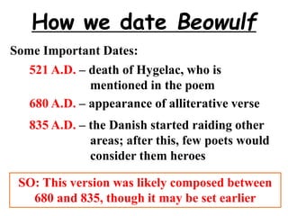 How we date Beowulf
Some Important Dates:
521 A.D. – death of Hygelac, who is
mentioned in the poem
680 A.D. – appearance of alliterative verse
835 A.D. – the Danish started raiding other
areas; after this, few poets would
consider them heroes
SO: This version was likely composed between
680 and 835, though it may be set earlier
 