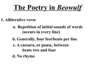 The Poetry in Beowulf
1. Alliterative verse
a. Repetition of initial sounds of words
(occurs in every line)
b. Generally, four feet/beats per line
c. A caesura, or pause, between
beats two and four
d. No rhyme
 