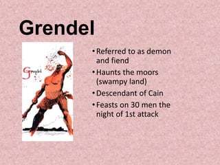 Grendel
•Referred to as demon
and fiend
•Haunts the moors
(swampy land)
•Descendant of Cain
•Feasts on 30 men the
night of 1st attack
 