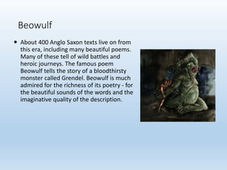 Beowulf
 About 400 Anglo Saxon texts live on from
this era, including many beautiful poems.
Many of these tell of wild battles and
heroic journeys. The famous poem
Beowulf tells the story of a bloodthirsty
monster called Grendel. Beowulf is much
admired for the richness of its poetry - for
the beautiful sounds of the words and the
imaginative quality of the description.
 