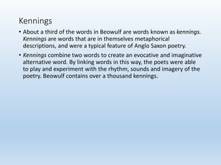 Kennings
• About a third of the words in Beowulf are words known as kennings.
Kennings are words that are in themselves metaphorical
descriptions, and were a typical feature of Anglo Saxon poetry.
• Kennings combine two words to create an evocative and imaginative
alternative word. By linking words in this way, the poets were able
to play and experiment with the rhythm, sounds and imagery of the
poetry. Beowulf contains over a thousand kennings.
 