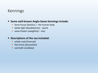  Some well-known Anglo-Saxon kennings include:
 bone-house (banhus ) - the human body
 battle-light (beadoleoma) - sword
 wave-floater (wægflota) – ship
 Descriptions of the sea included:
 whale road (hronrad)
 fish home (fiscesethel)
 seal bath (seolbæp)
Kennings
 