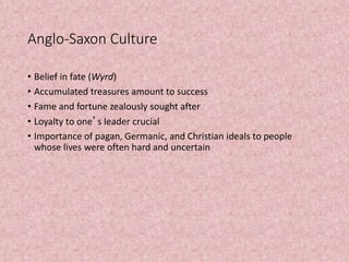 Anglo-Saxon Culture
• Belief in fate (Wyrd)
• Accumulated treasures amount to success
• Fame and fortune zealously sought after
• Loyalty to one’s leader crucial
• Importance of pagan, Germanic, and Christian ideals to people
whose lives were often hard and uncertain
 