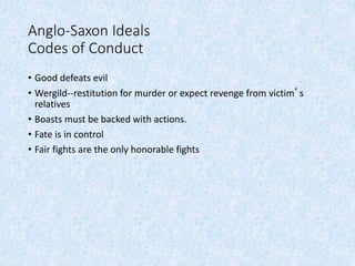 Anglo-Saxon Ideals
Codes of Conduct
• Good defeats evil
• Wergild--restitution for murder or expect revenge from victim’s
relatives
• Boasts must be backed with actions.
• Fate is in control
• Fair fights are the only honorable fights
 