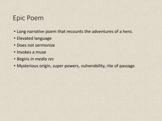 Epic Poem
• Long narrative poem that recounts the adventures of a hero.
• Elevated language
• Does not sermonize
• Invokes a muse
• Begins in media res
• Mysterious origin, super powers, vulnerability, rite of passage
 