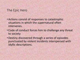 The Epic Hero
•Actions consist of responses to catastrophic
situations in which the supernatural often
intervenes.
•Code of conduct forces him to challenge any threat
to society
•Destiny discovered through a series of episodes
punctuated by violent incidents interspersed with
idyllic descriptions.
 