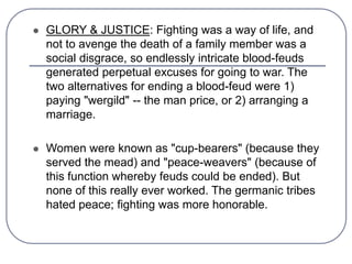  GLORY & JUSTICE: Fighting was a way of life, and
not to avenge the death of a family member was a
social disgrace, so endlessly intricate blood-feuds
generated perpetual excuses for going to war. The
two alternatives for ending a blood-feud were 1)
paying "wergild" -- the man price, or 2) arranging a
marriage.
 Women were known as "cup-bearers" (because they
served the mead) and "peace-weavers" (because of
this function whereby feuds could be ended). But
none of this really ever worked. The germanic tribes
hated peace; fighting was more honorable.
 