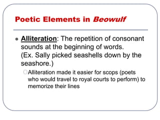 Poetic Elements in Beowulf
 Alliteration: The repetition of consonant
sounds at the beginning of words.
(Ex. Sally picked seashells down by the
seashore.)
oAlliteration made it easier for scops (poets
who would travel to royal courts to perform) to
memorize their lines
 