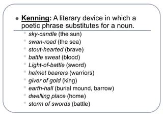  Kenning: A literary device in which a
poetic phrase substitutes for a noun.
• sky-candle (the sun)
• swan-road (the sea)
• stout-hearted (brave)
• battle sweat (blood)
• Light-of-battle (sword)
• helmet bearers (warriors)
• giver of gold (king)
• earth-hall (burial mound, barrow)
• dwelling place (home)
• storm of swords (battle)
 