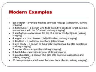 Modern Examples
 gas guzzler – a vehicle that has poor gas mileage ( alliteration, striking
imagery)
 2. headhunter – a person who finds executive positions for job seekers
(consonance with the “h” sound, striking imagery)
 3. muffin top – extra skin at the top of a pair of too-tight jeans (striking
imagery)
 4. rug rat – a mischievous child (alliteration, striking imagery)
 5. land line – a traditional telephone (alliteration)
 6. eye candy – a person or thing with visual appeal but little substance
(striking imagery)
 7. cancer stick – a cigarette (striking imagery)
 8. boob tube – television (rhyme, striking imagery)
 9. couch potato – a person who gets little exercise (assonance and
striking imagery)
 10. tramp stamp – a tattoo on the lower back (rhyme, striking imagery)
 