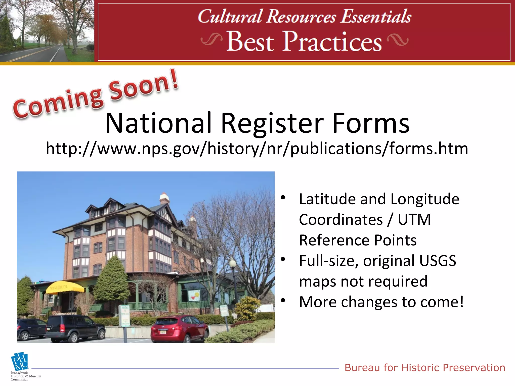National Register Forms
http://www.nps.gov/history/nr/publications/forms.htm

                            • Latitude and Longitude
                              Coordinates / UTM
                              Reference Points
                            • Full-size, original USGS
                              maps not required
                            • More changes to come!


                                     Bureau for Historic Preservation
 