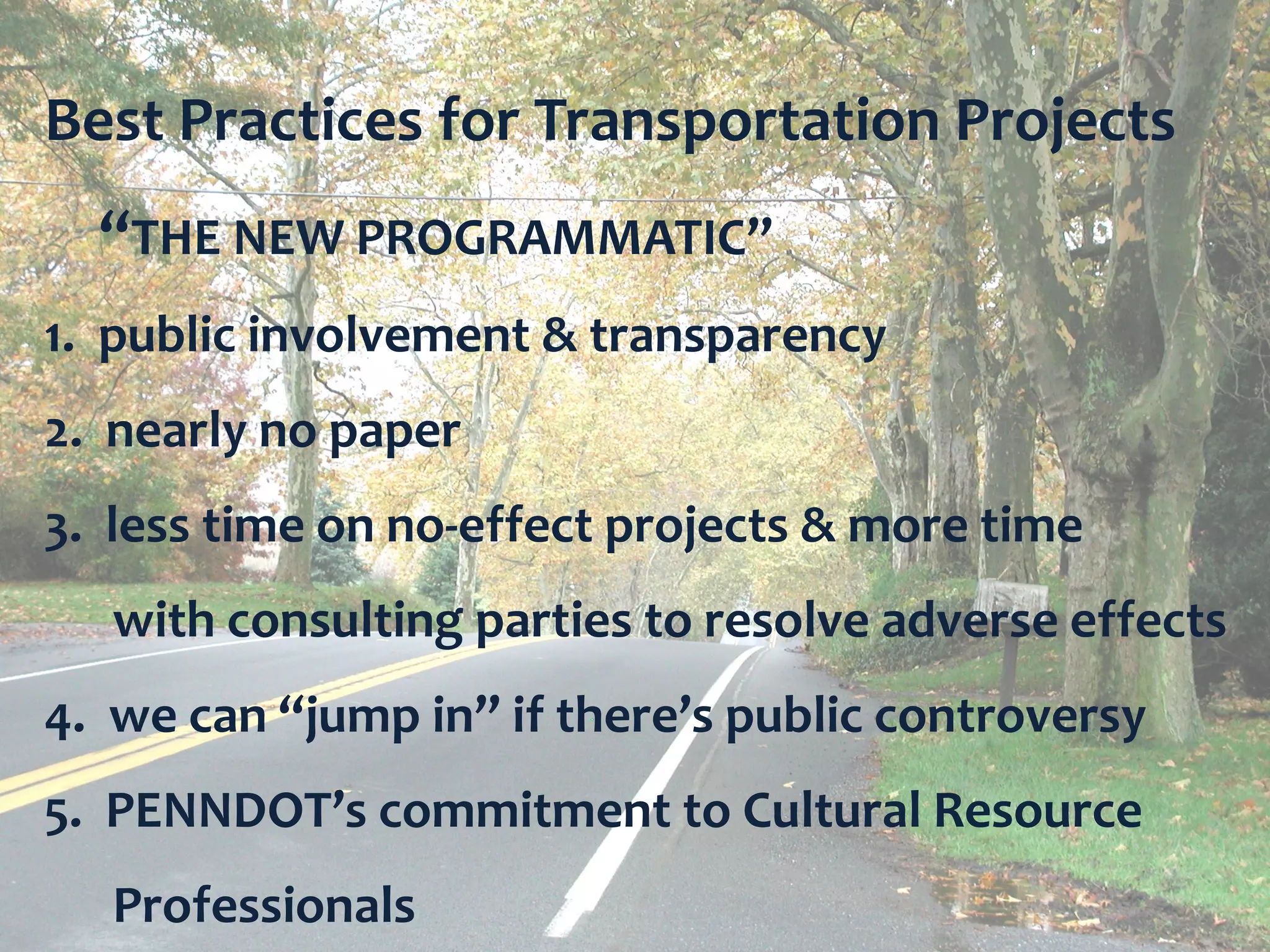 Best Practices for Transportation Projects
  “THE NEW PROGRAMMATIC”
1. public involvement & transparency
2. nearly no paper
3. less time on no-effect projects & more time
   with consulting parties to resolve adverse effects
4. we can “jump in” if there’s public controversy
5. PENNDOT’s commitment to Cultural Resource
   Professionals                    Bureau for Historic Preservation
 