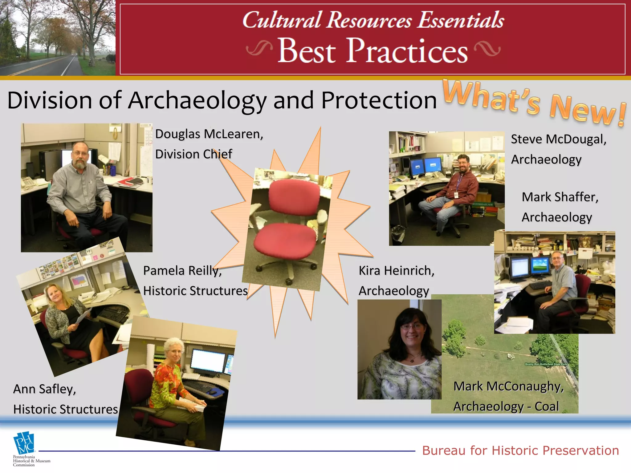Division of Archaeology and Protection
                        Douglas McLearen,                             Steve McDougal,
                        Division Chief                                Archaeology

                                                                        Mark Shaffer,
                                                                        Archaeology


                      Pamela Reilly,        Kira Heinrich,
                      Historic Structures   Archaeology




Ann Safley,                                                  Mark McConaughy,
Historic Structures                                          Archaeology - Coal


                                                       Bureau for Historic Preservation
 