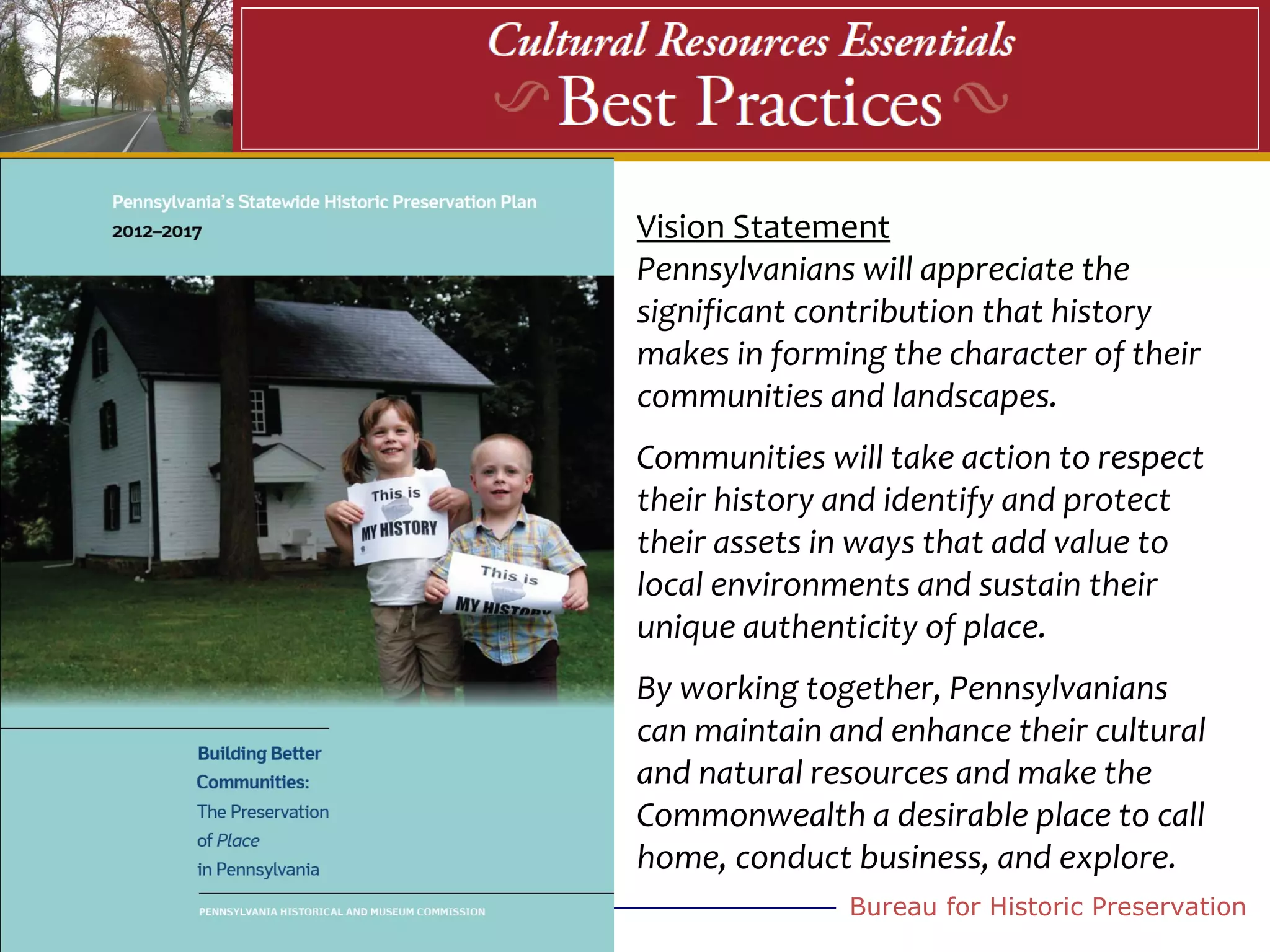 Vision Statement
Pennsylvanians will appreciate the
significant contribution that history
makes in forming the character of their
communities and landscapes.
Communities will take action to respect
their history and identify and protect
their assets in ways that add value to
local environments and sustain their
unique authenticity of place.
By working together, Pennsylvanians
can maintain and enhance their cultural
and natural resources and make the
Commonwealth a desirable place to call
home, conduct business, and explore.
              Bureau for Historic Preservation
 
