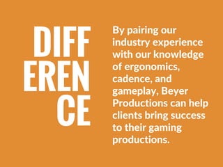 By pairing our
industry experience
with our knowledge
of ergonomics,
cadence, and
gameplay, Beyer
Productions can help
cli...