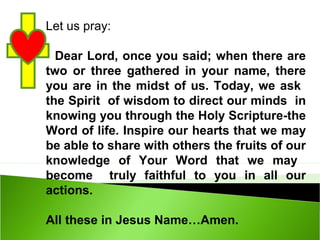 Let us pray:
Dear Lord, once you said; when there are
two or three gathered in your name, there
you are in the midst of us. Today, we ask
the Spirit of wisdom to direct our minds in
knowing you through the Holy Scripture-the
Word of life. Inspire our hearts that we may
be able to share with others the fruits of our
knowledge of Your Word that we may
become truly faithful to you in all our
actions.
All these in Jesus Name…Amen.
 