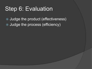 Step 6: Evaluation
 Judge the product (effectiveness)
 Judge the process (efficiency)
 