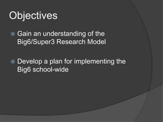 Objectives
 Gain an understanding of the
Big6/Super3 Research Model
 Develop a plan for implementing the
Big6 school-wide
 