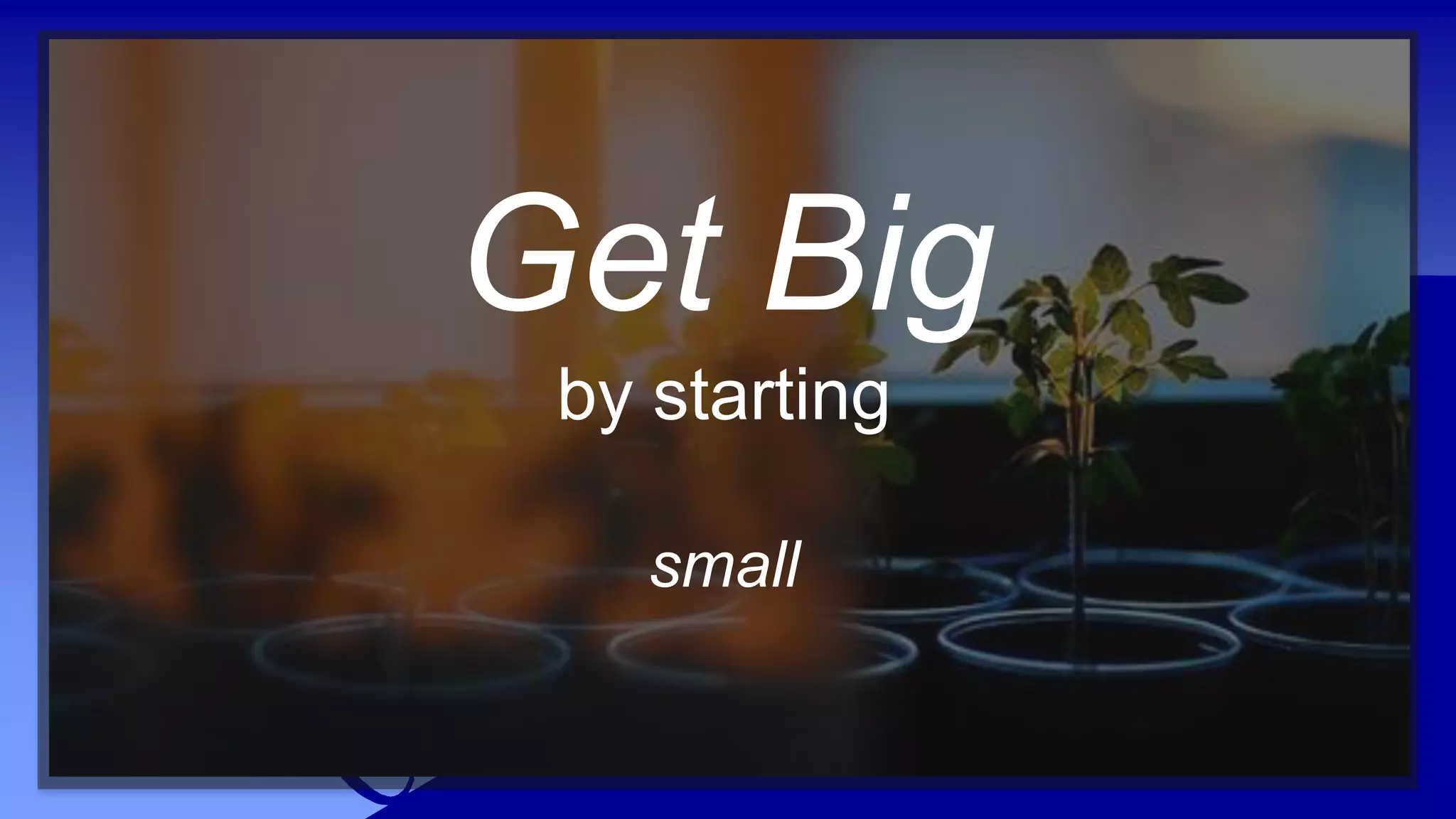 Get Big
by starting
small
 