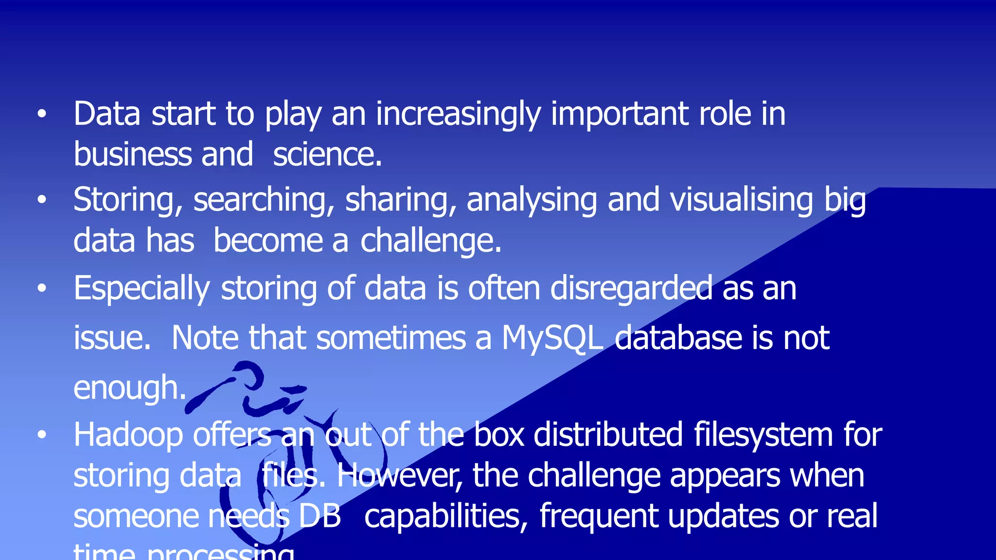• Data start to play an increasingly important role in
business and science.
• Storing, searching, sharing, analysing and visualising big
data has become a challenge.
• Especially storing of data is often disregarded as an
issue. Note that sometimes a MySQL database is not
enough.
• Hadoop offers an out of the box distributed filesystem for
storing data files. However, the challenge appears when
someone needs DB capabilities, frequent updates or real
 