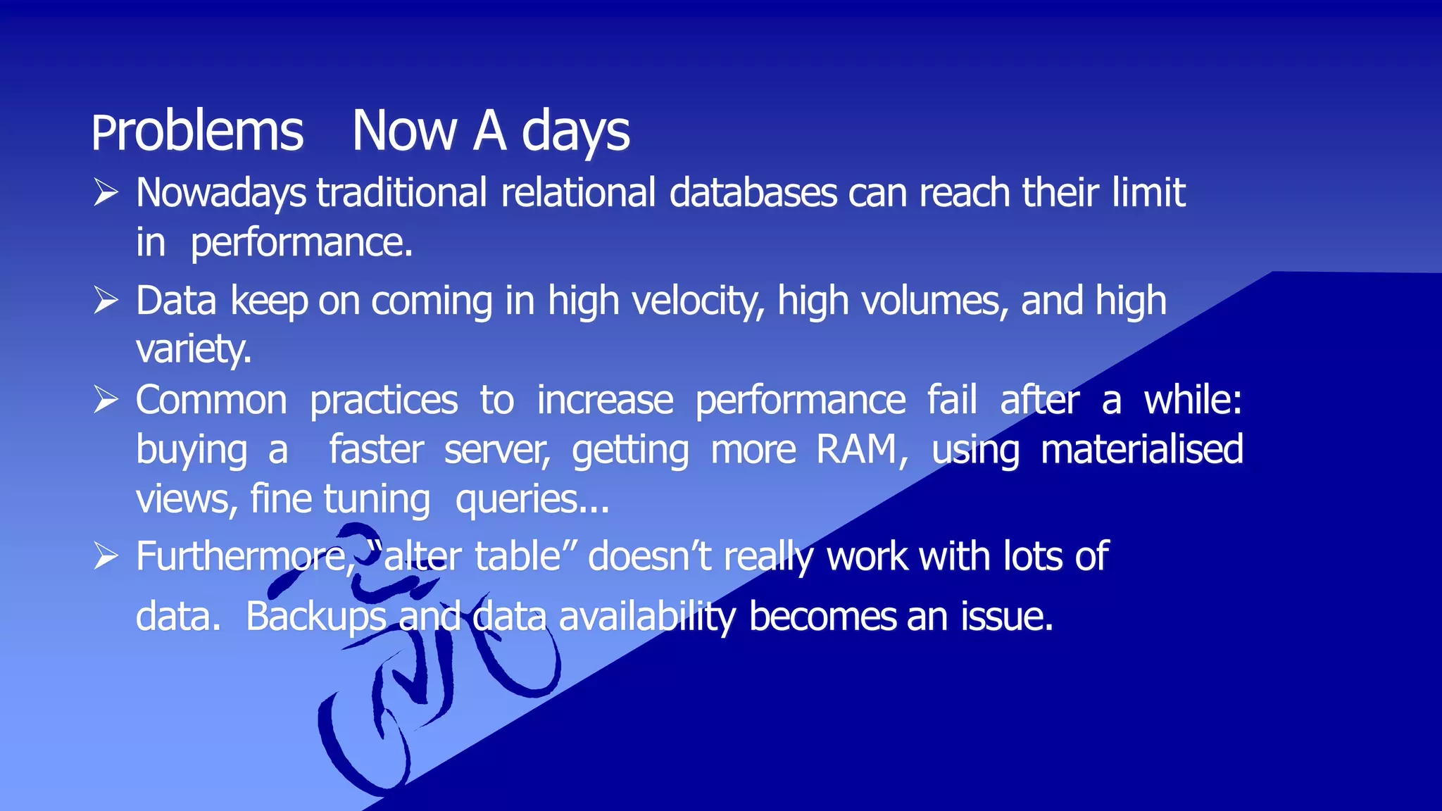 Problems Now A days
 Nowadays traditional relational databases can reach their limit
in performance.
 Data keep on coming in high velocity, high volumes, and high
variety.
 Common practices to increase performance fail after a while:
buying a faster server, getting more RAM, using materialised
views, fine tuning queries...
 Furthermore, “alter table” doesn’t really work with lots of
data. Backups and data availability becomes an issue.
 