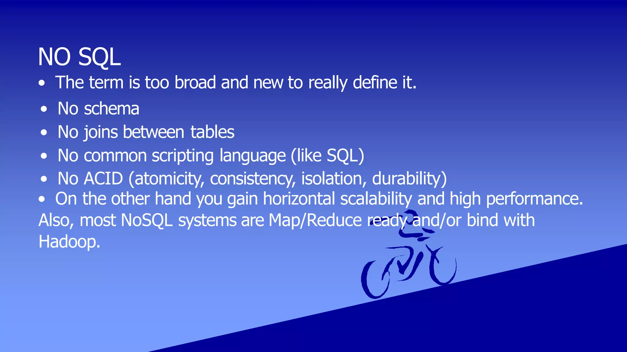 NO SQL
• The term is too broad and new to really define it.
• No schema
• No joins between tables
• No common scripting language (like SQL)
• No ACID (atomicity, consistency, isolation, durability)
• On the other hand you gain horizontal scalability and high performance.
Also, most NoSQL systems are Map/Reduce ready and/or bind with
Hadoop.
 