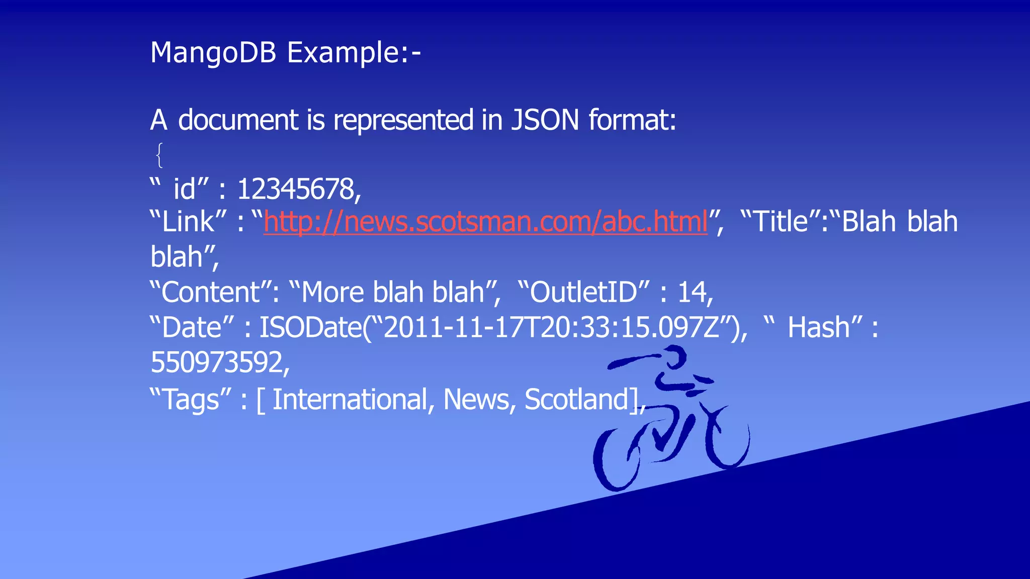 MangoDB Example:-
A document is represented in JSON format:
{
“ id” : 12345678,
“Link” : “http://news.scotsman.com/abc.html”, “Title”:“Blah blah
blah”,
“Content”: “More blah blah”, “OutletID” : 14,
“Date” : ISODate(“2011-11-17T20:33:15.097Z”), “ Hash” :
550973592,
“Tags” : [ International, News, Scotland],
 
