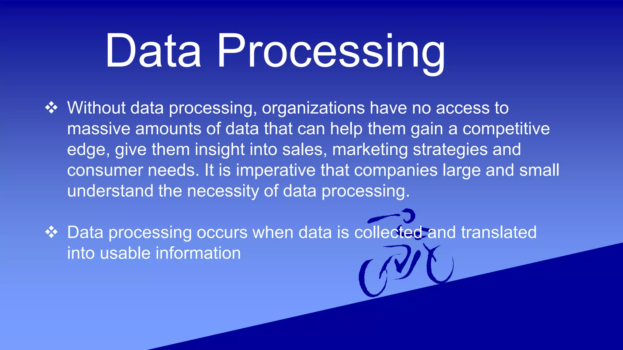 Data Processing
 Without data processing, organizations have no access to
massive amounts of data that can help them gain a competitive
edge, give them insight into sales, marketing strategies and
consumer needs. It is imperative that companies large and small
understand the necessity of data processing.
 Data processing occurs when data is collected and translated
into usable information
 